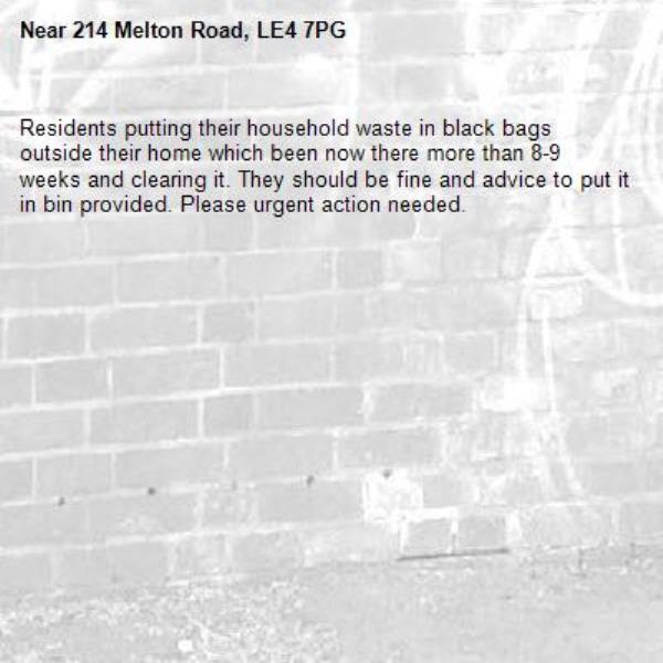 Residents putting their household waste in black bags outside their home which been now there more than 8-9 weeks and clearing it. They should be fine and advice to put it in bin provided. Please urgent action needed.-214 Melton Road, LE4 7PG
