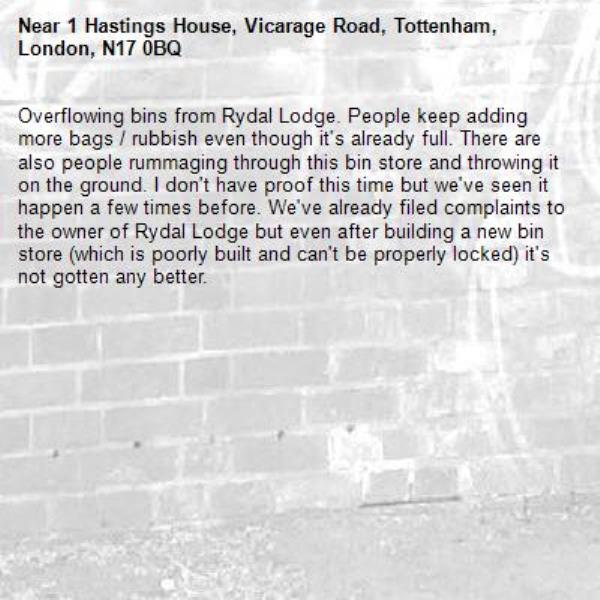 Overflowing bins from Rydal Lodge. People keep adding more bags / rubbish even though it's already full. There are also people rummaging through this bin store and throwing it on the ground. I don't have proof this time but we've seen it happen a few times before. We've already filed complaints to the owner of Rydal Lodge but even after building a new bin store (which is poorly built and can't be properly locked) it's not gotten any better.-1 Hastings House, Vicarage Road, Tottenham, London, N17 0BQ