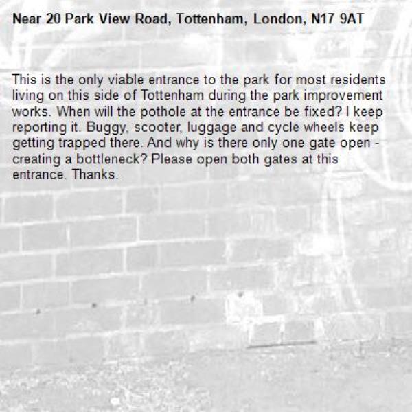 This is the only viable entrance to the park for most residents living on this side of Tottenham during the park improvement works. When will the pothole at the entrance be fixed? I keep reporting it. Buggy, scooter, luggage and cycle wheels keep getting trapped there. And why is there only one gate open - creating a bottleneck? Please open both gates at this entrance. Thanks. -20 Park View Road, Tottenham, London, N17 9AT