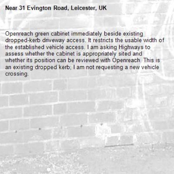 Openreach green cabinet immediately beside existing dropped-kerb driveway access. It restricts the usable width of the established vehicle access. I am asking Highways to assess whether the cabinet is appropriately sited and whether its position can be reviewed with Openreach. This is an existing dropped kerb; I am not requesting a new vehicle crossing.
-31 Evington Road, Leicester, UK