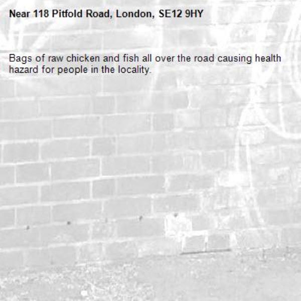 Bags of raw chicken and fish all over the road causing health hazard for people in the locality. -118 Pitfold Road, London, SE12 9HY