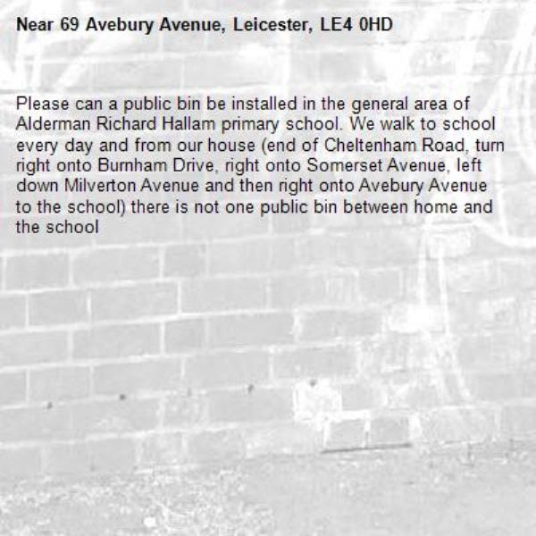 Please can a public bin be installed in the general area of Alderman Richard Hallam primary school. We walk to school every day and from our house (end of Cheltenham Road, turn right onto Burnham Drive, right onto Somerset Avenue, left down Milverton Avenue and then right onto Avebury Avenue to the school) there is not one public bin between home and the school-69 Avebury Avenue, Leicester, LE4 0HD