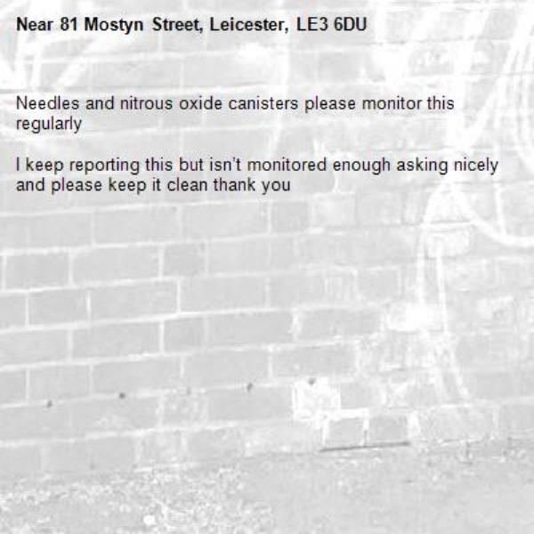Needles and nitrous oxide canisters please monitor this regularly 

I keep reporting this but isn’t monitored enough asking nicely and please keep it clean thank you -81 Mostyn Street, Leicester, LE3 6DU