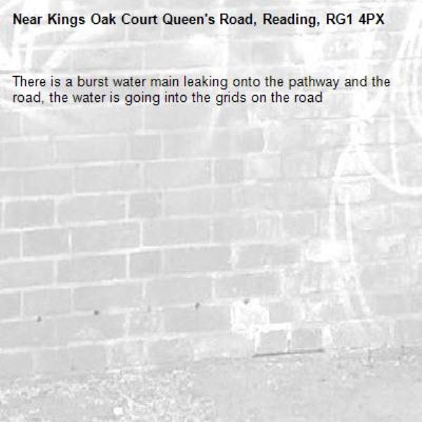 There is a burst water main leaking onto the pathway and the road, the water is going into the grids on the road-Kings Oak Court Queen's Road, Reading, RG1 4PX