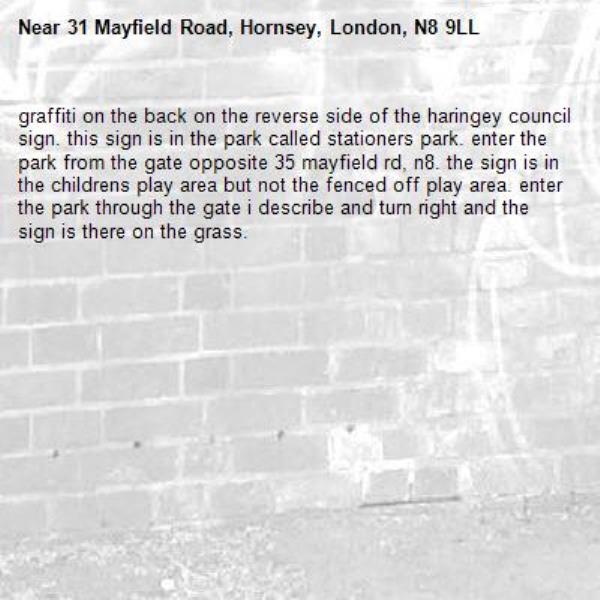 graffiti on the back on the reverse side of the haringey council sign. this sign is in the park called stationers park. enter the park from the gate opposite 35 mayfield rd, n8. the sign is in the childrens play area but not the fenced off play area. enter the park through the gate i describe and turn right and the sign is there on the grass. -31 Mayfield Road, Hornsey, London, N8 9LL