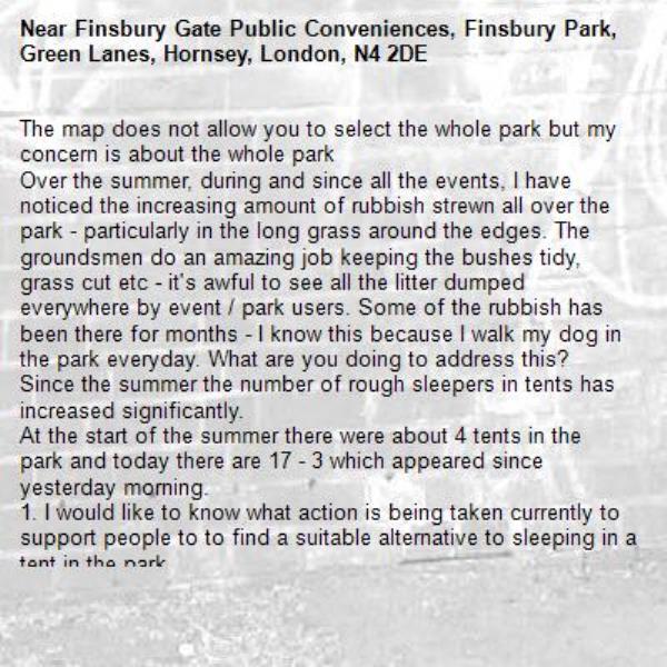 The map does not allow you to select the whole park but my concern is about the whole park
Over the summer, during and since all the events, I have noticed the increasing amount of rubbish strewn all over the park - particularly in the long grass around the edges. The groundsmen do an amazing job keeping the bushes tidy, grass cut etc - it&#39;s awful to see all the litter dumped everywhere by event / park users. Some of the rubbish has been there for months - I know this because I walk my dog in the park everyday. What are you doing to address this?
Since the summer the number of rough sleepers in tents has increased significantly.
At the start of the summer there were about 4 tents in the park and today there are 17 - 3 which appeared since yesterday morning.
1. I would like to know what action is being taken currently to support people to to find a suitable alternative to sleeping in a tent in the park.
2. How many more tents will the council tollerate being erected in the park, given the increasing number over the past month?
3. Is the council aware of the significant rat issue in the park and particularly around these tents where people have to live?
4. What is the view of the council to the piles of rubbish that grow around SOME of the tents and how much of this will be tollerated?

I am not making this complaint about the rough sleeprs - they need support - but the park cannot be allowed decend into a tented city with rotting rubbish etc left lying around everywhere.
Finsbury park is such a well used and necessary green space for local residents and I haven&#39;t seen it in such an awful state since the 80&#39;s. What I think is particularly concerning is that some of the funds from all the events are not being used to properly maintain ALL areas of the park on a day to day basis. I have seen the improvements to the sports and fitness facilities and they are great but who wants to have to pick their way through trash to get to them?

I have read through all the actions you are taking around the park on the website so you do not need to repeat them in your response.
Thank you in anticipation for your response.-Finsbury Gate Public Conveniences, Finsbury Park, Green Lanes, Hornsey, London, N4 2DE