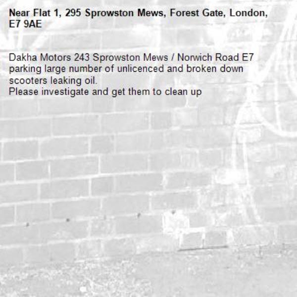 Dakha Motors 243 Sprowston Mews / Norwich Road E7 parking large number of unlicenced and broken down scooters leaking oil.
Please investigate and get them to clean up-Flat 1, 295 Sprowston Mews, Forest Gate, London, E7 9AE