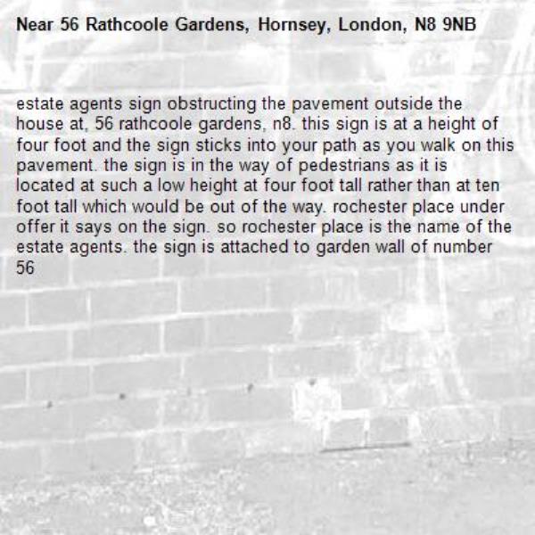 estate agents sign obstructing the pavement outside the house at, 56 rathcoole gardens, n8. this sign is at a height of four foot and the sign sticks into your path as you walk on this pavement. the sign is in the way of pedestrians as it is located at such a low height at four foot tall rather than at ten foot tall which would be out of the way. rochester place under offer it says on the sign. so rochester place is the name of the estate agents. the sign is attached to garden wall of number 56-56 Rathcoole Gardens, Hornsey, London, N8 9NB