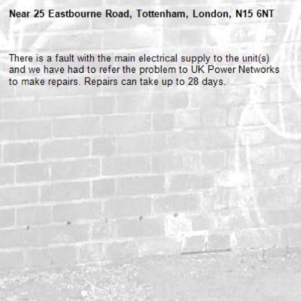 There is a fault with the main electrical supply to the unit(s) and we have had to refer the problem to UK Power Networks to make repairs. Repairs can take up to 28 days.-25 Eastbourne Road, Tottenham, London, N15 6NT