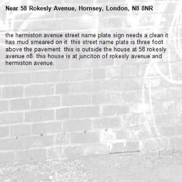 the hermiston avenue street name plate sign needs a clean it has mud smeared on it. this street name plate is three foot above the pavement. this is outside the house at 58 rokesly avenue n8. this house is at junciton of rokesly avenue and hermiston avenue. -58 Rokesly Avenue, Hornsey, London, N8 8NR