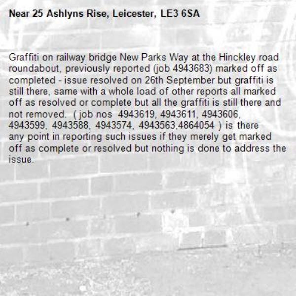 Graffiti on railway bridge New Parks Way at the Hinckley road roundabout, previously reported (job 4943683) marked off as completed - issue resolved on 26th September but graffiti is still there, same with a whole load of other reports all marked off as resolved or complete but all the graffiti is still there and not removed.  ( job nos  4943619, 4943611, 4943606, 4943599, 4943588, 4943574, 4943563,4864054 ) is there any point in reporting such issues if they merely get marked off as complete or resolved but nothing is done to address the issue.-25 Ashlyns Rise, Leicester, LE3 6SA