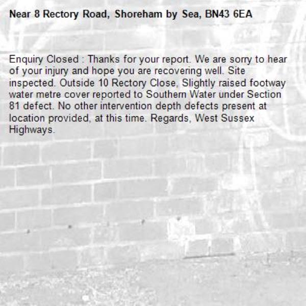 Enquiry Closed : Thanks for your report. We are sorry to hear of your injury and hope you are recovering well. Site inspected. Outside 10 Rectory Close, Slightly raised footway water metre cover reported to Southern Water under Section 81 defect. No other intervention depth defects present at location provided, at this time. Regards, West Sussex Highways.-8 Rectory Road, Shoreham by Sea, BN43 6EA