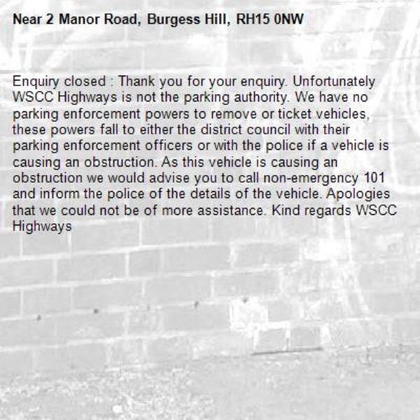 Enquiry closed : Thank you for your enquiry. Unfortunately WSCC Highways is not the parking authority. We have no parking enforcement powers to remove or ticket vehicles, these powers fall to either the district council with their parking enforcement officers or with the police if a vehicle is causing an obstruction. As this vehicle is causing an obstruction we would advise you to call non-emergency 101 and inform the police of the details of the vehicle. Apologies that we could not be of more assistance. Kind regards WSCC Highways
-2 Manor Road, Burgess Hill, RH15 0NW