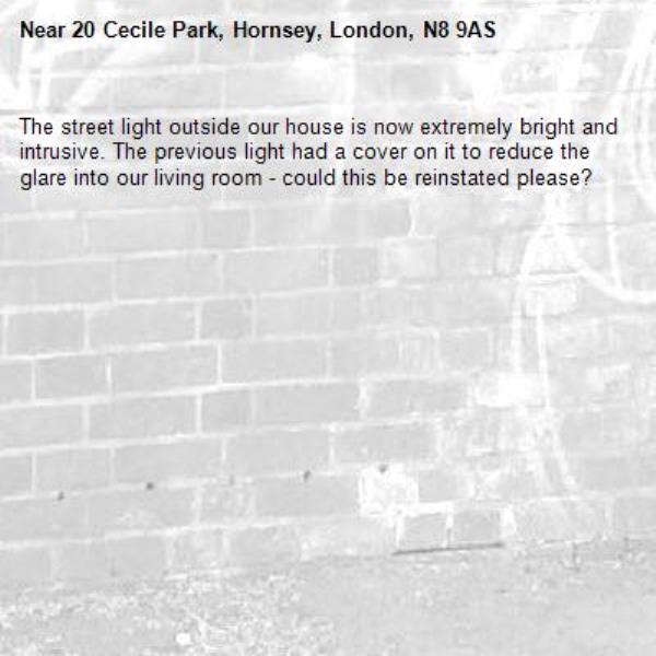 The street light outside our house is now extremely bright and intrusive. The previous light had a cover on it to reduce the glare into our living room - could this be reinstated please? -20 Cecile Park, Hornsey, London, N8 9AS