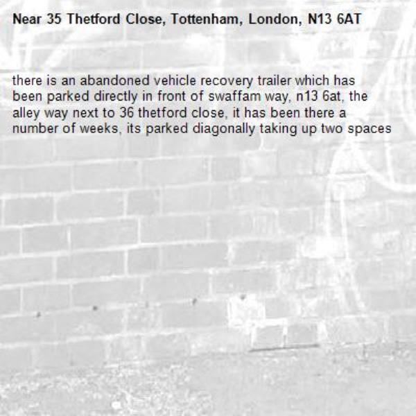 there is an abandoned vehicle recovery trailer which has been parked directly in front of swaffam way, n13 6at, the alley way next to 36 thetford close, it has been there a number of weeks, its parked diagonally taking up two spaces -35 Thetford Close, Tottenham, London, N13 6AT