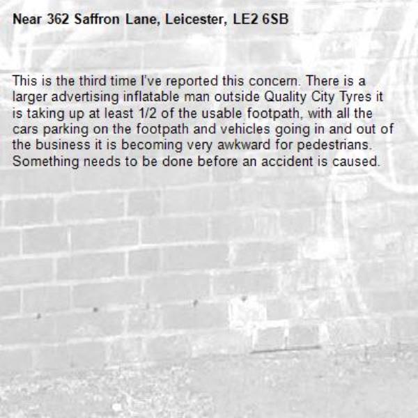 This is the third time I’ve reported this concern. There is a larger advertising inflatable man outside Quality City Tyres it is taking up at least 1/2 of the usable footpath, with all the cars parking on the footpath and vehicles going in and out of the business it is becoming very awkward for pedestrians. Something needs to be done before an accident is caused.-362 Saffron Lane, Leicester, LE2 6SB