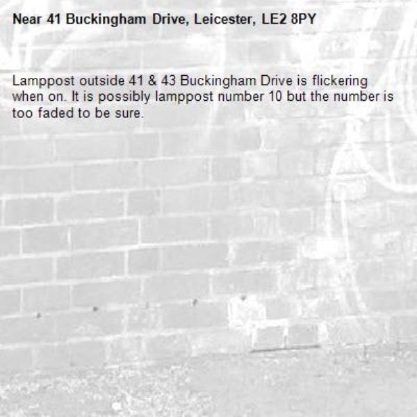 Lamppost outside 41 &amp; 43 Buckingham Drive is flickering when on. It is possibly lamppost number 10 but the number is too faded to be sure.-41 Buckingham Drive, Leicester, LE2 8PY