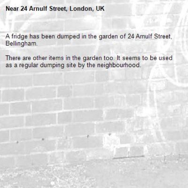A fridge has been dumped in the garden of 24 Arnulf Street, Bellingham. 

There are other items in the garden too. It seems to be used as a regular dumping site by the neighbourhood.-24 Arnulf Street, London, UK