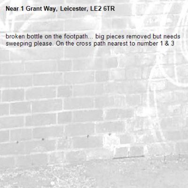 broken bottle on the footpath... big pieces removed but needs sweeping please. On the cross path nearest to number 1 & 3-1 Grant Way, Leicester, LE2 6TR