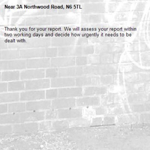 Thank you for your report. We will assess your report within two working days and decide how urgently it needs to be dealt with.-3A Northwood Road, N6 5TL