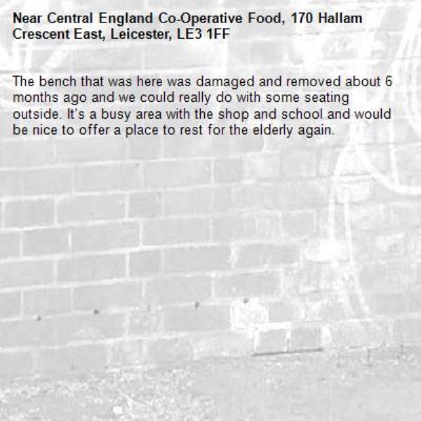 The bench that was here was damaged and removed about 6 months ago and we could really do with some seating outside. It’s a busy area with the shop and school and would be nice to offer a place to rest for the elderly again. -Central England Co-Operative Food, 170 Hallam Crescent East, Leicester, LE3 1FF