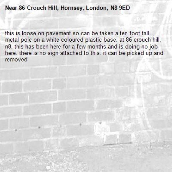this is loose on pavement so can be taken a ten foot tall metal pole on a white coloured plastic base. at 86 crouch hill, n8. this has been here for a few months and is doing no job here. there is no sign attached to this. it can be picked up and removed-86 Crouch Hill, Hornsey, London, N8 9ED