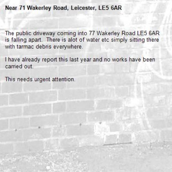 The public driveway coming into 77 Wakerley Road LE5 6AR is falling apart.  There is alot of water etc simply sitting there with tarmac debris everywhere.

I have already report this last year and no works have been carried out.

This needs urgent attention.-71 Wakerley Road, Leicester, LE5 6AR