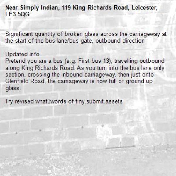 Significant quantity of broken glass across the carriageway at the start of the bus lane/bus gate, outbound direction 

Updated info 
Pretend you are a bus (e.g. First bus 13), travelling outbound along King Richards Road. As you turn into the bus lane only section, crossing the inbound carriageway, then just onto Glenfield Road, the carriageway is now full of ground up glass.

Try revised what3words of tiny.submit.assets-Simply Indian, 119 King Richards Road, Leicester, LE3 5QG
