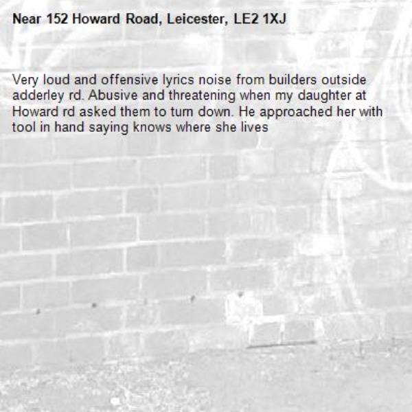 Very loud and offensive lyrics noise from builders outside adderley rd. Abusive and threatening when my daughter at Howard rd asked them to turn down. He approached her with tool in hand saying knows where she lives-152 Howard Road, Leicester, LE2 1XJ