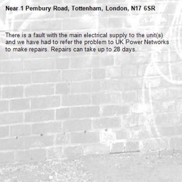 There is a fault with the main electrical supply to the unit(s) and we have had to refer the problem to UK Power Networks to make repairs. Repairs can take up to 28 days.-1 Pembury Road, Tottenham, London, N17 6SR