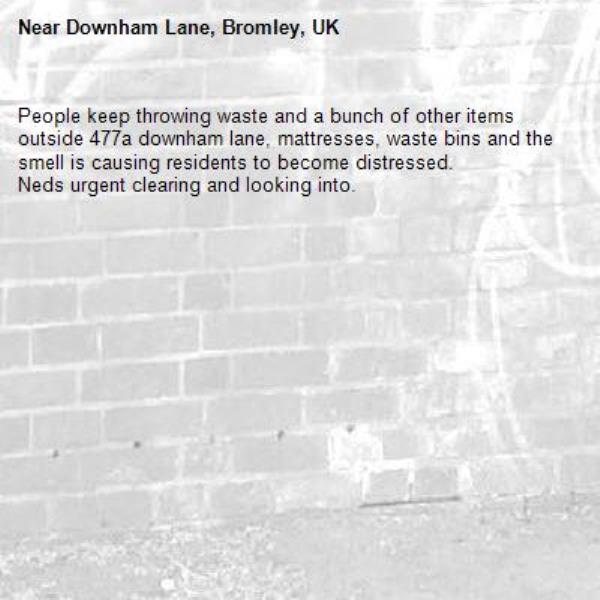 People keep throwing waste and a bunch of other items outside 477a downham lane, mattresses, waste bins and the smell is causing residents to become distressed.
Neds urgent clearing and looking into. -Downham Lane, Bromley, UK