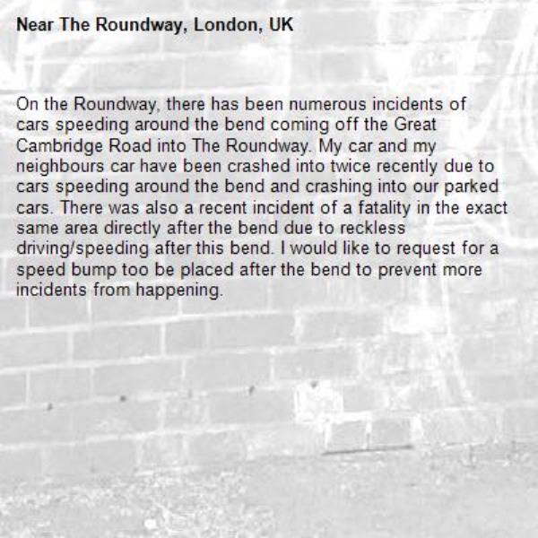 On the Roundway, there has been numerous incidents of cars speeding around the bend coming off the Great Cambridge Road into The Roundway. My car and my neighbours car have been crashed into twice recently due to cars speeding around the bend and crashing into our parked cars. There was also a recent incident of a fatality in the exact same area directly after the bend due to reckless driving/speeding after this bend. I would like to request for a speed bump too be placed after the bend to prevent more incidents from happening.-The Roundway, London, UK