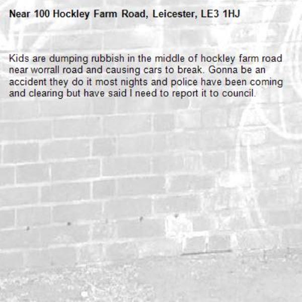 Kids are dumping rubbish in the middle of hockley farm road near worrall road and causing cars to break. Gonna be an accident they do it most nights and police have been coming and clearing but have said I need to report it to council. -100 Hockley Farm Road, Leicester, LE3 1HJ
