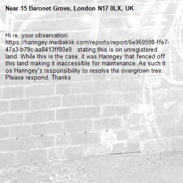 Hi re. your observation: https://haringey.mediaklik.com/reports/report/6e969598-ffe7-47a3-b79c-aa8413ff80e9   stating this is on unregistered land. While this is the case, it was Haringey that fenced off this land making it inaccessible for maintenance. As such it os Haringey's responsibility to resolve the overgrown tree. Please respond. Thanks-15 Baronet Grove, London N17 0LX, UK