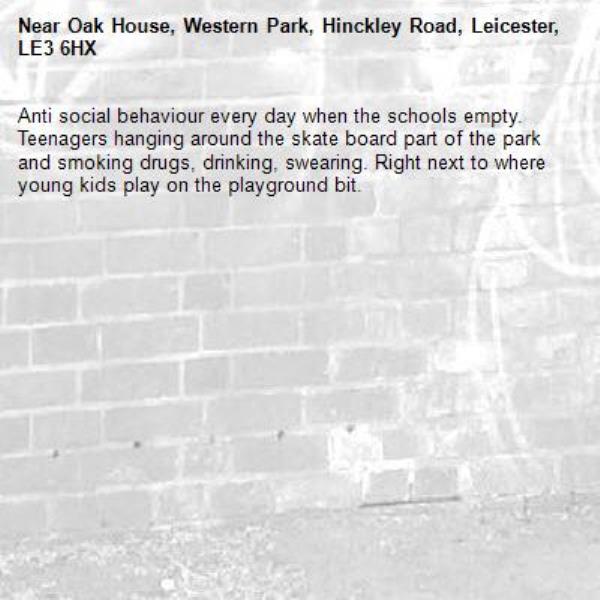 Anti social behaviour every day when the schools empty. Teenagers hanging around the skate board part of the park and smoking drugs, drinking, swearing. Right next to where young kids play on the playground bit. -Oak House, Western Park, Hinckley Road, Leicester, LE3 6HX