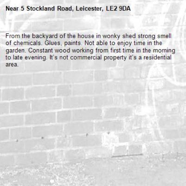 From the backyard of the house in wonky shed strong smell of chemicals. Glues, paints. Not able to enjoy time in the garden. Constant wood working from first time in the morning to late evening. It’s not commercial property it’s a residential area. -5 Stockland Road, Leicester, LE2 9DA