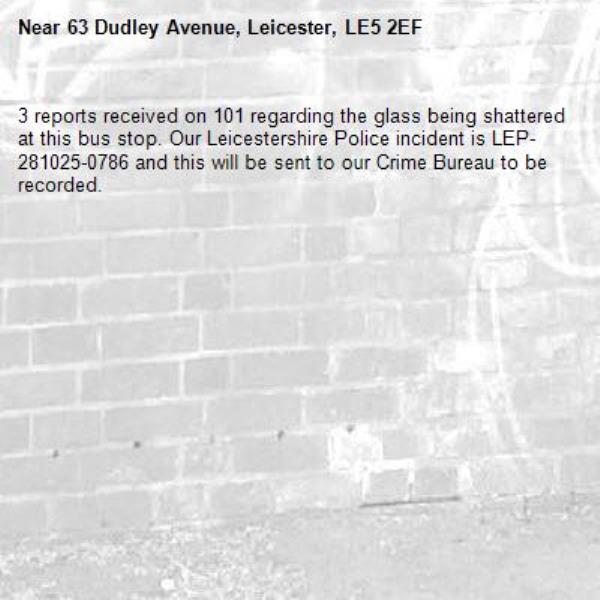 3 reports received on 101 regarding the glass being shattered at this bus stop. Our Leicestershire Police incident is LEP-281025-0786 and this will be sent to our Crime Bureau to be recorded. -63 Dudley Avenue, Leicester, LE5 2EF