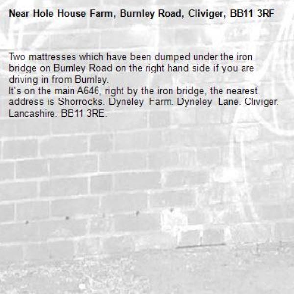 Two mattresses which have been dumped under the iron bridge on Burnley Road on the right hand side if you are driving in from Burnley.
It's on the main A646, right by the iron bridge, the nearest address is Shorrocks. Dyneley Farm. Dyneley Lane. Cliviger. Lancashire. BB11 3RE.-Hole House Farm, Burnley Road, Cliviger, BB11 3RF