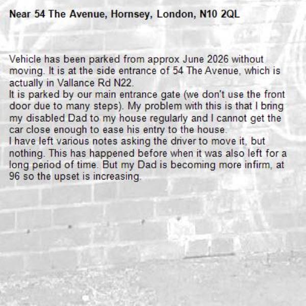Vehicle has been parked from approx June 2026 without moving. It is at the side entrance of 54 The Avenue, which is actually in Vallance Rd N22. 
It is parked by our main entrance gate (we don't use the front door due to many steps). My problem with this is that I bring my disabled Dad to my house regularly and I cannot get the car close enough to ease his entry to the house.
I have left various notes asking the driver to move it, but nothing. This has happened before when it was also left for a long period of time. But my Dad is becoming more infirm, at 96 so the upset is increasing.-54 The Avenue, Hornsey, London, N10 2QL