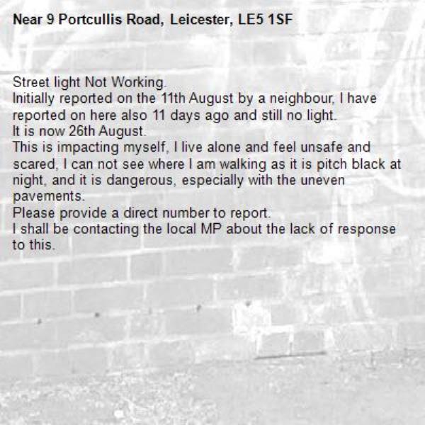 Street light Not Working.
Initially reported on the 11th August by a neighbour, I have reported on here also 11 days ago and still no light. 
It is now 26th August.
This is impacting myself, I live alone and feel unsafe and scared, I can not see where I am walking as it is pitch black at night, and it is dangerous, especially with the uneven pavements. 
Please provide a direct number to report.
I shall be contacting the local MP about the lack of response to this.
-9 Portcullis Road, Leicester, LE5 1SF