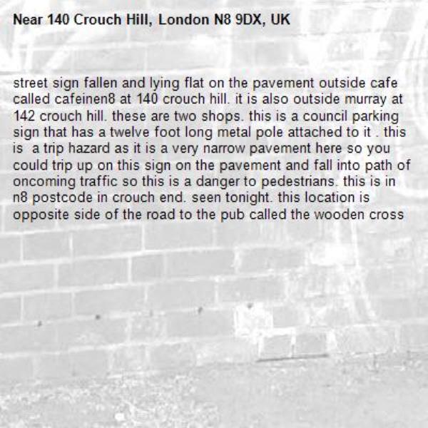 street sign fallen and lying flat on the pavement outside cafe called cafeinen8 at 140 crouch hill. it is also outside murray at 142 crouch hill. these are two shops. this is a council parking sign that has a twelve foot long metal pole attached to it . this is  a trip hazard as it is a very narrow pavement here so you could trip up on this sign on the pavement and fall into path of oncoming traffic so this is a danger to pedestrians. this is in n8 postcode in crouch end. seen tonight. this location is opposite side of the road to the pub called the wooden cross-140 Crouch Hill, London N8 9DX, UK