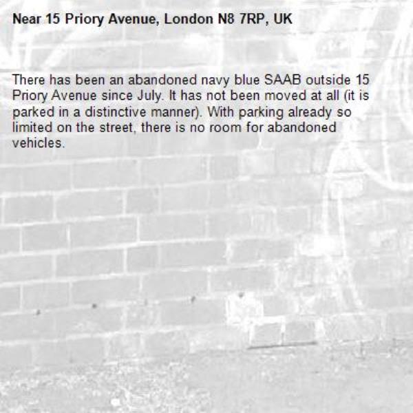 There has been an abandoned navy blue SAAB outside 15 Priory Avenue since July. It has not been moved at all (it is parked in a distinctive manner). With parking already so limited on the street, there is no room for abandoned vehicles. -15 Priory Avenue, London N8 7RP, UK