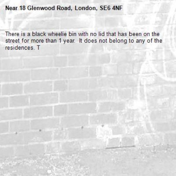 There is a black wheelie bin with no lid that has been on the street for more than 1 year.  It does not belong to any of the residences. T-18 Glenwood Road, London, SE6 4NF