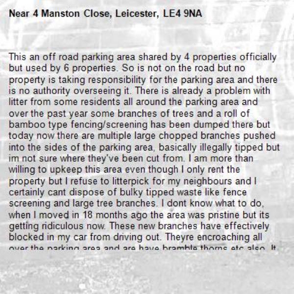 This an off road parking area shared by 4 properties officially but used by 6 properties. So is not on the road but no property is taking responsibility for the parking area and there is no authority overseeing it. There is already a problem with litter from some residents all around the parking area and over the past year some branches of trees and a roll of bamboo type fencing/screening has been dumped there but today now there are multiple large chopped branches pushed into the sides of the parking area, basically illegally tipped but im not sure where they've been cut from. I am more than willing to upkeep this area even though I only rent the property but I refuse to litterpick for my neighbours and I certainly cant dispose of bulky tipped waste like fence screening and large tree branches. I dont know what to do, when I moved in 18 months ago the area was pristine but its getting ridiculous now. These new branches have effectively blocked in my car from driving out. Theyre encroaching all over the parking area and are have bramble thorns etc also. It needs to be dealt with but I dont know who is responsible for this when its a private rented block. The deeds say each resident is responsible for upkeep of their bay but the bays are not marked and are not adhered to. All this green waste is piling up where my bay is on the deeds but if it falls to me to clean up other people's illegal waste tipping I just dont know if I can accept that. Hope you can either advise a course of action or the council can clear this. Thanks -4 Manston Close, Leicester, LE4 9NA