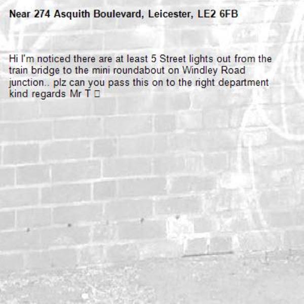 Hi I&#39;m noticed there are at least 5 Street lights out from the train bridge to the mini roundabout on Windley Road junction.. plz can you pass this on to the right department kind regards Mr T 🙏 -274 Asquith Boulevard, Leicester, LE2 6FB