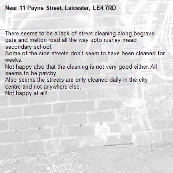 There seems to be a lack of street cleaning along begrave gate and melton road all the way upto rushey mead secondary school.
Some of the side streets don't seem to have been cleaned for weeks.
Not happy also that the cleaning is not very good either. All seems to be patchy.
Also seems the streets are only cleaned daily in the city centre and not anywhere else.
Not happy at all!
-11 Payne Street, Leicester, LE4 7RD