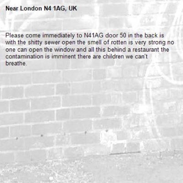 Please come immediately to N41AG door 50 in the back is with the shitty sewer open the smell of rotten is very strong no one can open the window and all this behind a restaurant the contamination is imminent there are children we can't breathe.-London N4 1AG, UK