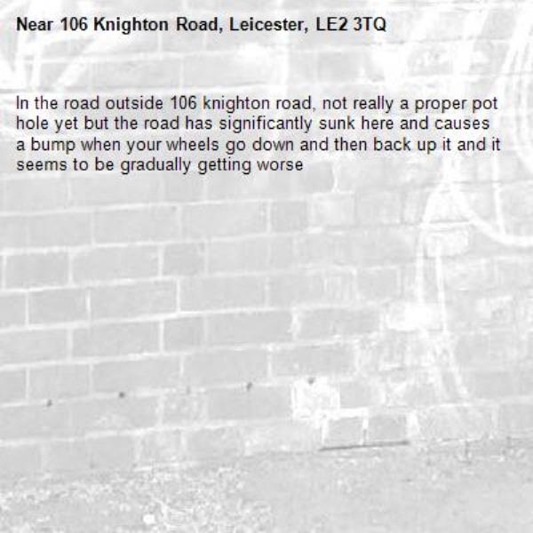 In the road outside 106 knighton road, not really a proper pot hole yet but the road has significantly sunk here and causes a bump when your wheels go down and then back up it and it seems to be gradually getting worse-106 Knighton Road, Leicester, LE2 3TQ