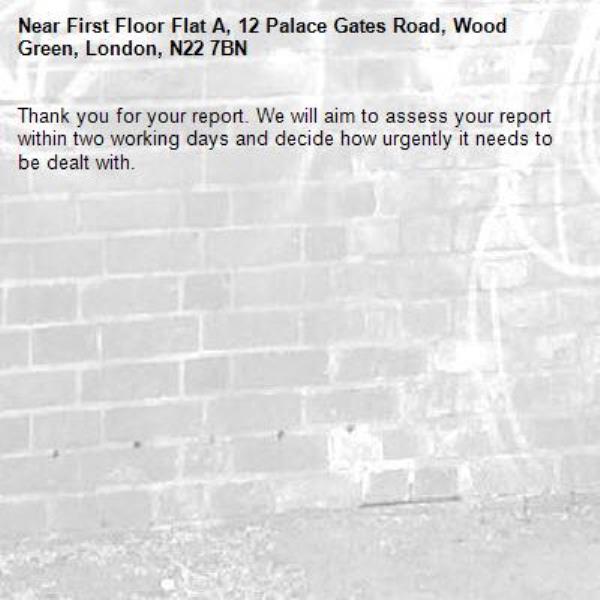 Thank you for your report. We will aim to assess your report within two working days and decide how urgently it needs to be dealt with.-First Floor Flat A, 12 Palace Gates Road, Wood Green, London, N22 7BN