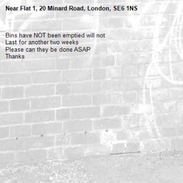 Bins have NOT been emptied will not
Last for another two weeks 
Please can they be done ASAP
Thanks-Flat 1, 20 Minard Road, London, SE6 1NS